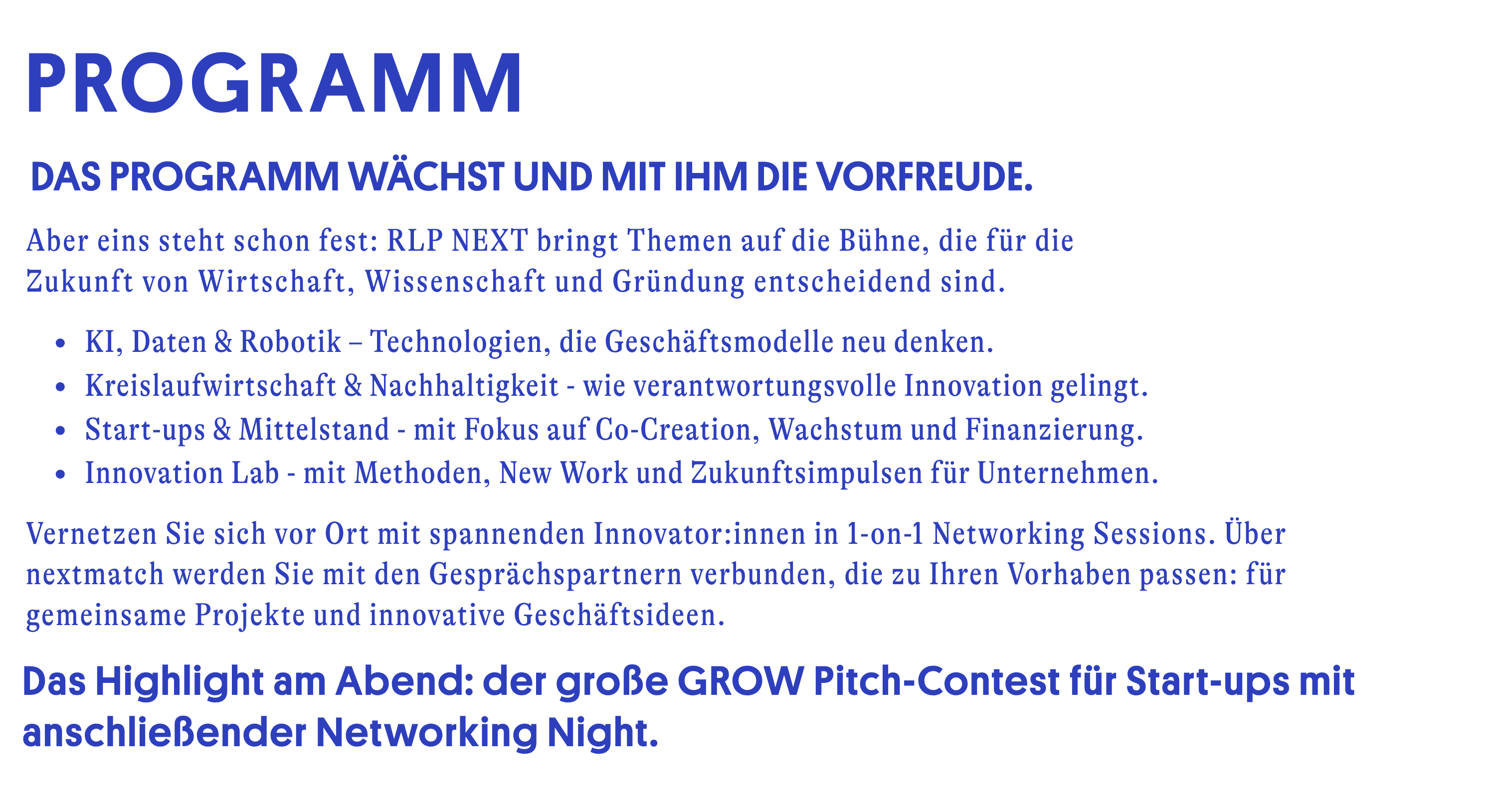 Das Programm wächst und mit ihm die Vorfreude. Aber eins steht schon fest: Die RLP Next bringt Themen auf die Bühne, die für die Zukunft von Wirtschaft, Wissenschaft und Gründung entscheidend sind. -KI, Daten und Robotik – Technologien, die Geschäftsmodelle neu denken. -Kreislaufwirtschaft und Nachhaltigkeit - wie verantwortungsvolle Innovation gelingt. -Start-ups und Mittelstand - mit Fokus auf Co-Creation, Wachstum und Finanzierung. -Innovation Lab - mit Methoden, New Work und Zukunftsimpulsen für Unternehmen. Dazu kommen weitere Highlights: der große Grow Pitch-Contest für Start-ups, interaktive Netzwerkformate, eine lebendige Startup und Innovation Area und die Networking Night zum Abschluss. Bleiben Sie gespannt. Das Programm wird regelmäßig aktualisiert.